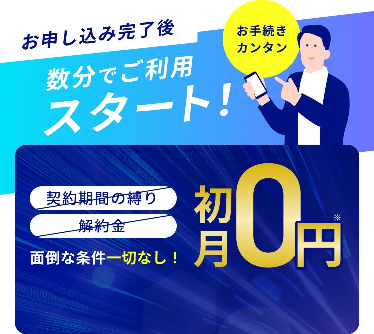 お手続きカンタン お申し込み完了後 数分でご利用スタート！契約期間の縛り 解約金 面倒な条件一切なし！通常月額料金 2,200円（税込） 初月0円※