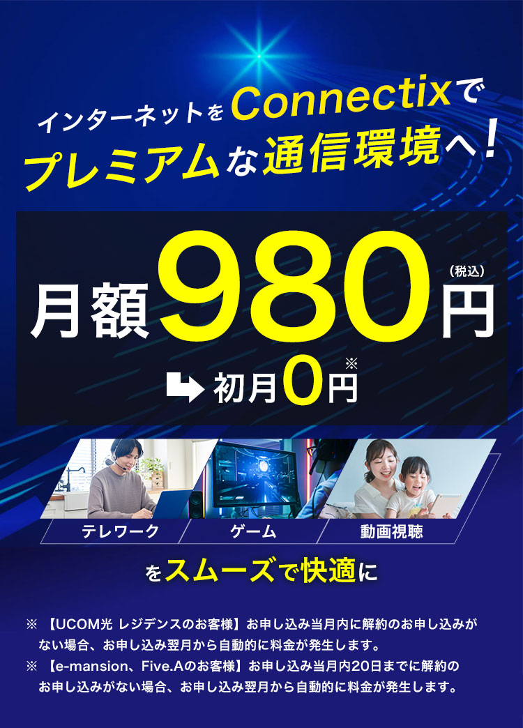インターネットをConnectixでプレミアムな通信環境へ！ 月額980円（税込）→初月0円※ テレワーク・ゲーム・動画視聴をスムーズで快適に ※【UCOM光 レジデンスのお客様】お申し込み当月末日までに解約のお申し込みがない場合、お申し込み翌月から自動的に料金が発生します。
                            ※【e-mansion、Five.Aのお客様】お申し込み当月内20日までに解約のお申し込みがない場合、お申し込み翌月から自動的に料金が発生します。