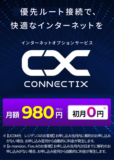 インターネットをConnectixでプレミアムな通信環境へ！ 月額980円（税込）→初月0円※ テレワーク・ゲーム・動画視聴をスムーズで快適に ※【UCOM光 レジデンスのお客様】お申し込み当月末日までに解約のお申し込みがない場合、お申し込み翌月から自動的に料金が発生します。
                            ※【e-mansion、Five.Aのお客様】お申し込み当月内20日までに解約のお申し込みがない場合、お申し込み翌月から自動的に料金が発生します。